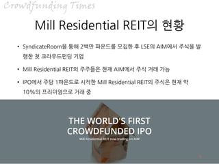 /7
Mill Residential REIT의 현황
• SyndicateRoom을 통해 2백만 파운드를 모집한 후 LSE의 AIM에서 주식을 발
행한 첫 크라우드펀딩 기업
• Mill Residential REIT의 주주들은 현재 AIM에서 주식 거래 가능
• IPO에서 주당 1파운드로 시작한 Mill Residential REIT의 주식은 현재 약
10%의 프리미엄으로 거래 중
6
 