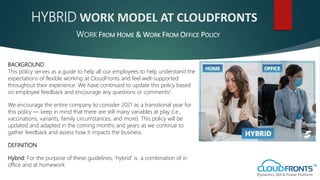 HYBRID WORK MODEL AT CLOUDFRONTS
 BACKGROUND
This policy serves as a guide to help all our employees to help understand the
expectations of flexible working at CloudFronts and feel well-supported
throughout their experience. We have continued to update this policy based
on employee feedback and encourage any questions or comments!
 We encourage the entire company to consider 2021 as a transitional year for
this policy — keep in mind that there are still many variables at play (i.e.,
vaccinations, variants, family circumstances, and more). This policy will be
updated and adapted in the coming months and years as we continue to
gather feedback and assess how it impacts the business.
 DEFINITION
 Hybrid: For the purpose of these guidelines, ’hybrid’ is a combination of in
office and at homework.
WORK FROM HOME & WORK FROM OFFICE POLICY
 