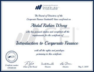 Introduction to Corporate Finance
Abdul Rahim Wong
The Board of Directors of the
Corporate Finance Institute® have conferred on
who has pursued studies and completed all the
requirements for the certificate of
with all the rights and privileges
pertaining to this certificate.
Certificate number
12958036
May 5, 2019
Chair of the Board Director Director
 