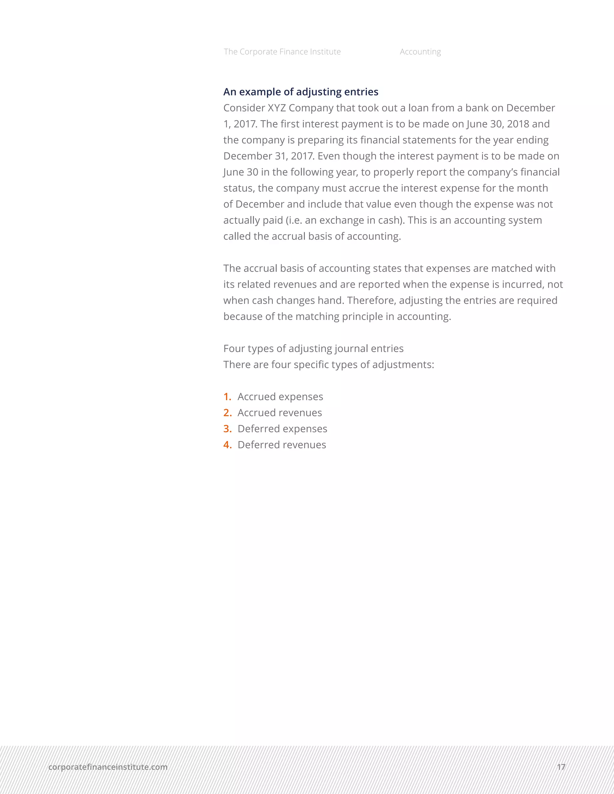corporatefinanceinstitute.com 17
The Corporate Finance Institute Accounting
An example of adjusting entries
Consider XYZ Company that took out a loan from a bank on December
1, 2017. The first interest payment is to be made on June 30, 2018 and
the company is preparing its financial statements for the year ending
December 31, 2017. Even though the interest payment is to be made on
June 30 in the following year, to properly report the company’s financial
status, the company must accrue the interest expense for the month
of December and include that value even though the expense was not
actually paid (i.e. an exchange in cash). This is an accounting system
called the accrual basis of accounting.
The accrual basis of accounting states that expenses are matched with
its related revenues and are reported when the expense is incurred, not
when cash changes hand. Therefore, adjusting the entries are required
because of the matching principle in accounting.
Four types of adjusting journal entries
There are four specific types of adjustments:
1.	 	Accrued expenses
2.	 	Accrued revenues
3.	 Deferred expenses
4.	 Deferred revenues
 