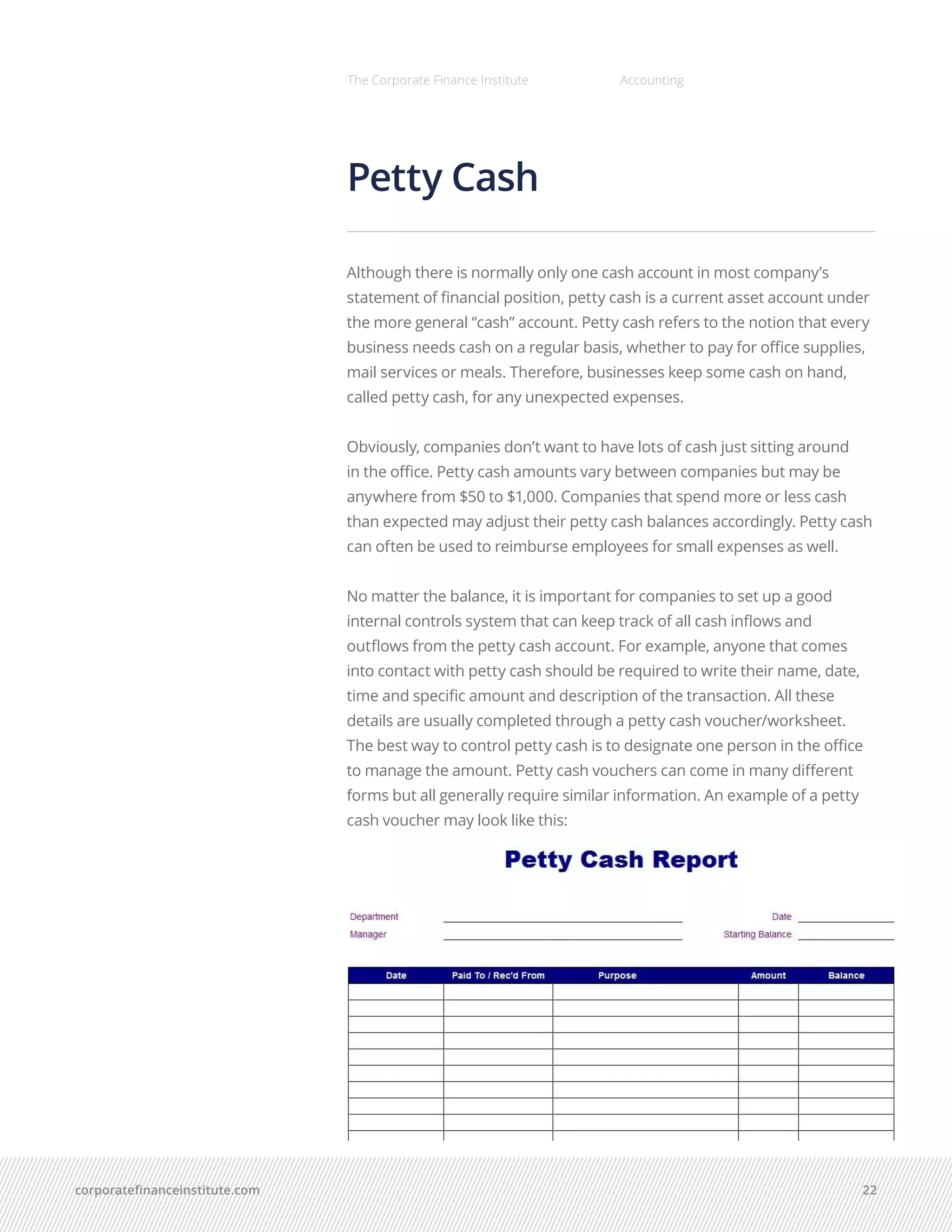 corporatefinanceinstitute.com 22
The Corporate Finance Institute Accounting
Petty Cash
Although there is normally only one cash account in most company’s
statement of financial position, petty cash is a current asset account under
the more general “cash” account. Petty cash refers to the notion that every
business needs cash on a regular basis, whether to pay for office supplies,
mail services or meals. Therefore, businesses keep some cash on hand,
called petty cash, for any unexpected expenses.
Obviously, companies don’t want to have lots of cash just sitting around
in the office. Petty cash amounts vary between companies but may be
anywhere from $50 to $1,000. Companies that spend more or less cash
than expected may adjust their petty cash balances accordingly. Petty cash
can often be used to reimburse employees for small expenses as well.
No matter the balance, it is important for companies to set up a good
internal controls system that can keep track of all cash inflows and
outflows from the petty cash account. For example, anyone that comes
into contact with petty cash should be required to write their name, date,
time and specific amount and description of the transaction. All these
details are usually completed through a petty cash voucher/worksheet.
The best way to control petty cash is to designate one person in the office
to manage the amount. Petty cash vouchers can come in many different
forms but all generally require similar information. An example of a petty
cash voucher may look like this:
 