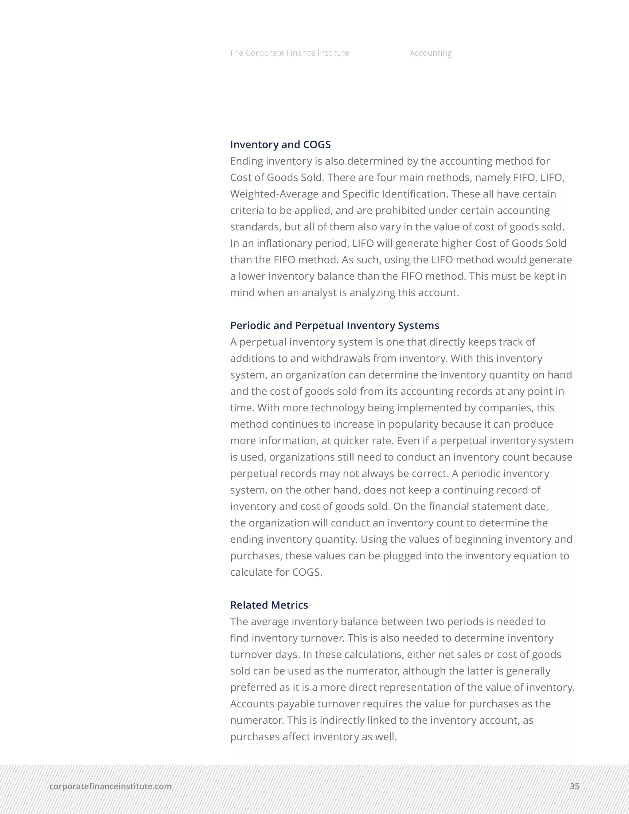 corporatefinanceinstitute.com 35
The Corporate Finance Institute Accounting
Inventory and COGS
Ending inventory is also determined by the accounting method for 
Cost of Goods Sold. There are four main methods, namely FIFO, LIFO,
Weighted-Average and Specific Identification. These all have certain
criteria to be applied, and are prohibited under certain accounting
standards, but all of them also vary in the value of cost of goods sold.
In an inflationary period, LIFO will generate higher Cost of Goods Sold
than the FIFO method. As such, using the LIFO method would generate
a lower inventory balance than the FIFO method. This must be kept in
mind when an analyst is analyzing this account.
Periodic and Perpetual Inventory Systems
A perpetual inventory system is one that directly keeps track of
additions to and withdrawals from inventory. With this inventory
system, an organization can determine the inventory quantity on hand
and the cost of goods sold from its accounting records at any point in
time. With more technology being implemented by companies, this
method continues to increase in popularity because it can produce
more information, at quicker rate. Even if a perpetual inventory system
is used, organizations still need to conduct an inventory count because
perpetual records may not always be correct. A periodic inventory
system, on the other hand, does not keep a continuing record of
inventory and cost of goods sold. On the financial statement date,
the organization will conduct an inventory count to determine the
ending inventory quantity. Using the values of beginning inventory and
purchases, these values can be plugged into the inventory equation to
calculate for COGS.
Related Metrics
The average inventory balance between two periods is needed to
find inventory turnover. This is also needed to determine inventory
turnover days. In these calculations, either net sales or cost of goods
sold can be used as the numerator, although the latter is generally
preferred as it is a more direct representation of the value of inventory.
Accounts payable turnover requires the value for purchases as the
numerator. This is indirectly linked to the inventory account, as
purchases affect inventory as well.
 