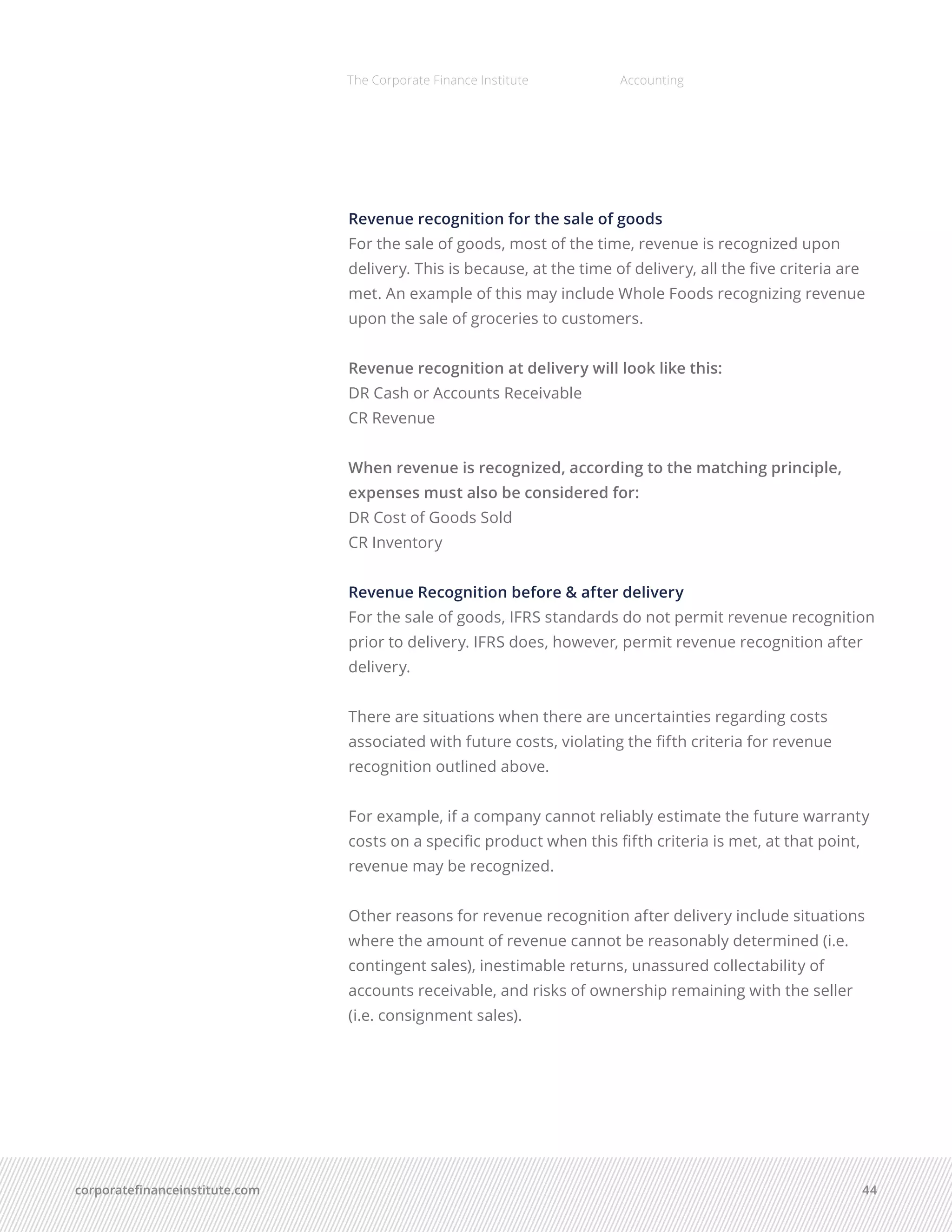 corporatefinanceinstitute.com 44
The Corporate Finance Institute Accounting
Revenue recognition for the sale of goods
For the sale of goods, most of the time, revenue is recognized upon
delivery. This is because, at the time of delivery, all the five criteria are
met. An example of this may include Whole Foods recognizing revenue
upon the sale of groceries to customers.
Revenue recognition at delivery will look like this:
DR Cash or Accounts Receivable
CR Revenue
When revenue is recognized, according to the matching principle,
expenses must also be considered for:
DR Cost of Goods Sold
CR Inventory
Revenue Recognition before & after delivery
For the sale of goods, IFRS standards do not permit revenue recognition
prior to delivery. IFRS does, however, permit revenue recognition after
delivery.
There are situations when there are uncertainties regarding costs
associated with future costs, violating the fifth criteria for revenue
recognition outlined above.
For example, if a company cannot reliably estimate the future warranty
costs on a specific product when this fifth criteria is met, at that point,
revenue may be recognized.
Other reasons for revenue recognition after delivery include situations
where the amount of revenue cannot be reasonably determined (i.e.
contingent sales), inestimable returns, unassured collectability of
accounts receivable, and risks of ownership remaining with the seller
(i.e. consignment sales). 
 