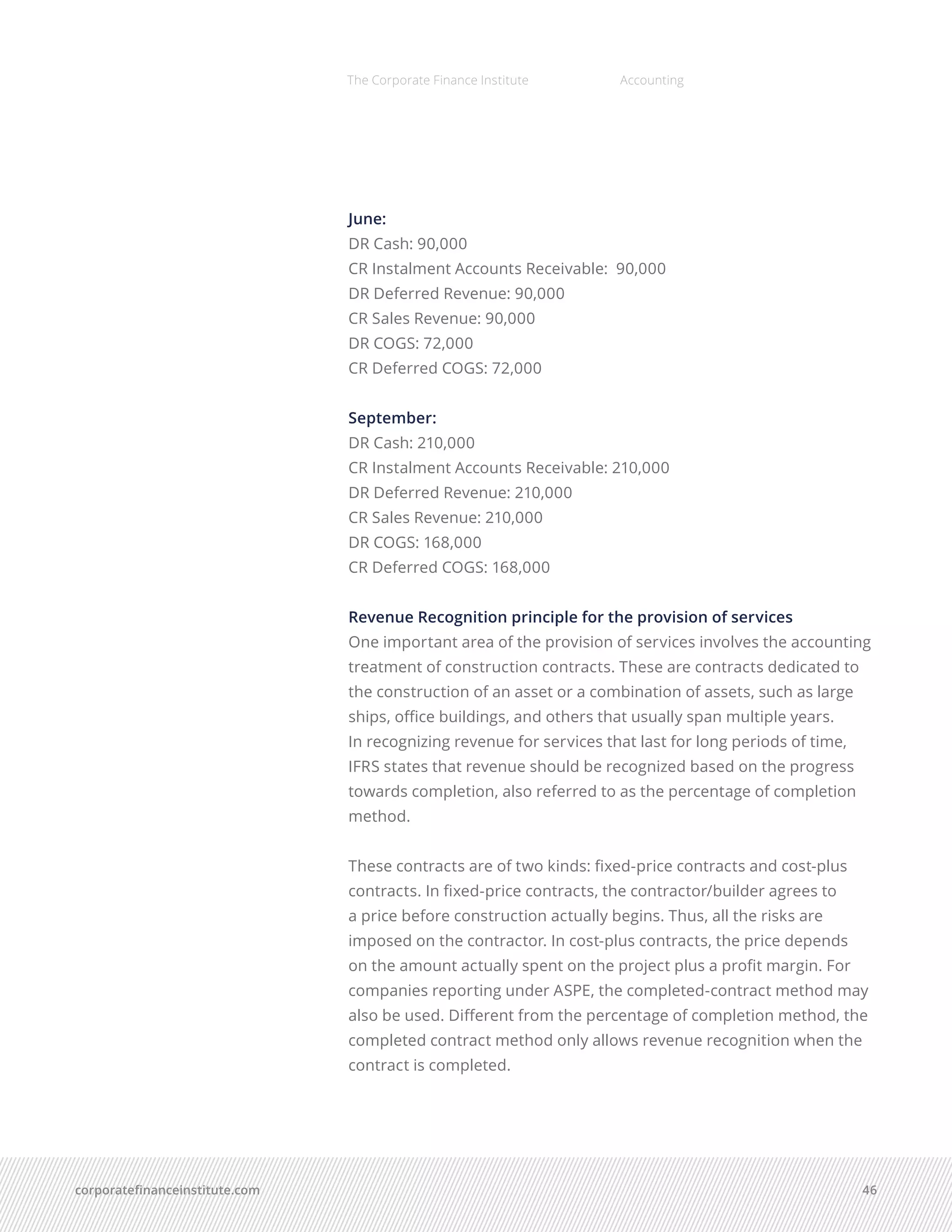 corporatefinanceinstitute.com 46
The Corporate Finance Institute Accounting
June:
DR Cash: 90,000
CR Instalment Accounts Receivable: 90,000
DR Deferred Revenue: 90,000
CR Sales Revenue: 90,000
DR COGS: 72,000
CR Deferred COGS: 72,000
September:
DR Cash: 210,000
CR Instalment Accounts Receivable: 210,000
DR Deferred Revenue: 210,000
CR Sales Revenue: 210,000
DR COGS: 168,000
CR Deferred COGS: 168,000
Revenue Recognition principle for the provision of services
One important area of the provision of services involves the accounting
treatment of construction contracts. These are contracts dedicated to
the construction of an asset or a combination of assets, such as large
ships, office buildings, and others that usually span multiple years.
In recognizing revenue for services that last for long periods of time,
IFRS states that revenue should be recognized based on the progress
towards completion, also referred to as the percentage of completion
method.
These contracts are of two kinds: fixed-price contracts and cost-plus
contracts. In fixed-price contracts, the contractor/builder agrees to
a price before construction actually begins. Thus, all the risks are
imposed on the contractor. In cost-plus contracts, the price depends
on the amount actually spent on the project plus a profit margin. For
companies reporting under ASPE, the completed-contract method may
also be used. Different from the percentage of completion method, the
completed contract method only allows revenue recognition when the
contract is completed.
 