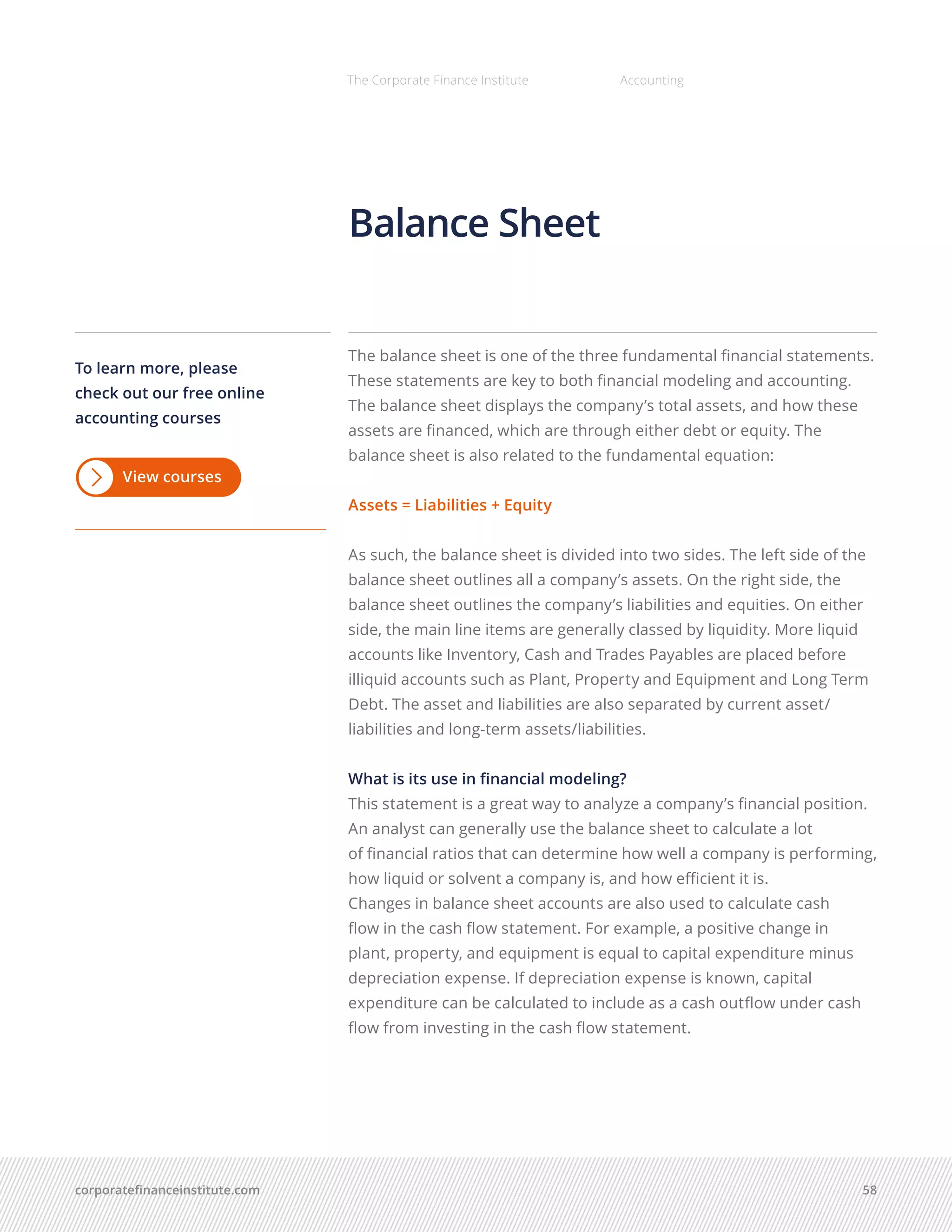 corporatefinanceinstitute.com 58
The Corporate Finance Institute Accounting
The balance sheet is one of the three fundamental financial statements.
These statements are key to both financial modeling and accounting.
The balance sheet displays the company’s total assets, and how these
assets are financed, which are through either debt or equity. The
balance sheet is also related to the fundamental equation:
Assets = Liabilities + Equity
As such, the balance sheet is divided into two sides. The left side of the
balance sheet outlines all a company’s assets. On the right side, the
balance sheet outlines the company’s liabilities and equities. On either
side, the main line items are generally classed by liquidity. More liquid
accounts like Inventory, Cash and Trades Payables are placed before
illiquid accounts such as Plant, Property and Equipment and Long Term
Debt. The asset and liabilities are also separated by current asset/
liabilities and long-term assets/liabilities.
What is its use in financial modeling?
This statement is a great way to analyze a company’s financial position.
An analyst can generally use the balance sheet to calculate a lot
of financial ratios that can determine how well a company is performing,
how liquid or solvent a company is, and how efficient it is.
Changes in balance sheet accounts are also used to calculate cash
flow in the cash flow statement. For example, a positive change in
plant, property, and equipment is equal to capital expenditure minus
depreciation expense. If depreciation expense is known, capital
expenditure can be calculated to include as a cash outflow under cash
flow from investing in the cash flow statement.
Balance Sheet
To learn more, please
check out our free online
accounting courses
View courses
 