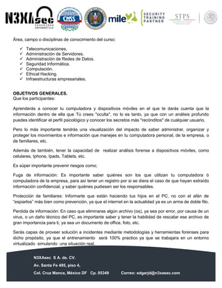 N3XAsec S A. de. CV.
Av. Santa Fe 495, piso 4,
Col. Cruz Manca, México DF Cp. 05349 Correo: edgarjd@n3xasec.com
Teléfono: (55) 1253 4806 Fax: 3300 – 5510 http://www.n3xasec.com
Área, campo o disciplinas de conocimiento del curso:
 Telecomunicaciones.
 Administración de Servidores.
 Administración de Redes de Datos.
 Seguridad Informática.
 Computación.
 Ethical Hacking.
 Infraestructuras empresariales.
OBJETIVOS GENERALES.
Que los participantes:
Aprenderás a conocer tu computadora y dispositivos móviles en el que te darás cuenta que la
información dentro de ella que Tú crees "oculta", no lo es tanto, ya que con un análisis profundo
puedes identificar el perfil psicológico y conocer los secretos más "recónditos" de cualquier usuario.
Pero lo más importante tendrás una visualización del impacto de saber administrar, organizar y
proteger los movimientos e información que manejes en tu computadora personal, de la empresa, o
de familiares, etc.
Además de también, tener la capacidad de realizar análisis forense a dispositivos móviles, como
celulares, Iphone, Ipads, Tablets, etc.
Es súper importante prevenir riesgos como;
Fuga de información: Es importante saber quiénes son los que utilizan tu computadora ó
computadora de la empresa, para así tener un registro por si se diera el caso de que hayan extraído
información confidencial, y saber quiénes pudiesen ser los responsables.
Protección de familiares: Informarte que están haciendo tus hijos en el PC, no con el afán de
“espiarlos” más bien como prevención, ya que el internet en la actualidad ya es un arma de doble filo.
Perdida de información: En caso que eliminaras algún archivo (os), ya sea por error, por causa de un
virus, o un daño técnico del PC, es importante saber y tener la habilidad de rescatar ese archivo de
gran importancia para ti, ya sea un documento de office, foto, etc.
Serás capas de proveer solución a incidentes mediante metodologías y herramientas forenses para
dicho propósito, ya que el entrenamiento será 100% practico ya que se trabajara en un entorno
virtualizado simulando una situación real.
 