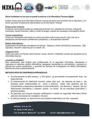N3XAsec S A. de. CV.
Av. Santa Fe 495, piso 4,
Col. Cruz Manca, México DF Cp. 05349 Correo: edgarjd@n3xasec.com
Teléfono: (55) 1253 4806 Fax: 3300 – 5510 http://www.n3xasec.com
Otros Incidentes en los que se puede involucrar a la Informática Forense digital.
Existen varios usos de la informática forense, muchos de estos usos provienen de la vida diaria, y no
tienen que estar directamente relacionados con la informática forense:
Prosecución Criminal:
Evidencia incriminatoria puede ser usada para procesar una variedad de crímenes, incluyendo
homicidios, fraude financiero, tráfico y venta de drogas, evasión de impuestos o pornografía infantil.
Temas corporativos:
Puede ser recolectada información en casos que tratan sobre acoso sexual, robo, mal uso o
apropiación de información confidencial o propietaria, o de espionaje industrial.
Delitos Informáticos:
Suplantación de identidad, denegación de servicio, Ataques a redes informáticas corporativas, SQL
injecction, intrusión a sistemas por un hacker. etc.
Litigación Civil:
Casos que tratan con fraude, discriminación, acoso, divorcio, Infidelidad, pueden ser ayudados por la
informática forense.
¿A quién va dirigido?
Esta certificación está dirigida para profesionales de la seguridad informática, estudiantes e
ingenieros en sistemas, peritos informáticos, abogados, estudiantes de criminalística, y persona en
general que quiera actualizarse, y aprender las técnicas de investigación de delitos informáticos,
además de crecer profesionalmente.
METODOLOGÍA DE ENSEÑANZA-APRENDIZAJE:
 El entrenamiento es 90% práctico, y 10% teórico ya que también es fundamental tener las
bases teóricas.
 El entrenamiento es totalmente intrusivo, quiere decir que las sesiones de clase y las
prácticas serán implementadas en casos y entornos reales. Esto garantiza que los
conocimientos y experiencia obtenidos en esta certificación, son técnicas y ataques que los
delincuentes informáticos y crackers, activan en contra de las empresas particulares y
gubernamentales.
 Se garantiza que ninguna empresa certificadora o instituto de seguridad informática ofrece
este plan de estudios tan completo e intrusivo.
 El instructor llevara al alumno de la mano desde lo más básico a lo más avanzado.
 