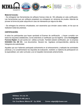 N3XAsec S A. de. CV.
Av. Santa Fe 495, piso 4,
Col. Cruz Manca, México DF Cp. 05349 Correo: edgarjd@n3xasec.com
Teléfono: (55) 1253 4806 Fax: 3300 – 5510 http://www.n3xasec.com
Material Incluido:
- Se entregaran las Herramientas de software forense (más de 50) utilizadas en esta certificación.
Las herramientas que son software propietario se entregaran en versiones de prueba. Además de
proveer la forma de poder adquirirla en caso de interesarse por alguna de ellas.
- Se entregara los entornos virtualizados, son escenarios que simulan casos reales, en los que se
realizaran todas las practicas.
CERTIFICACIÓN:
A todos los participantes que hayan aprobado el Examen de certificación, y hayan cumplido con
todos los requisitos establecidos, se les extenderá un certificado que los legitima como Investigador
Forense Digital, el cual cuenta con validez curricular. También estarán certificados por la empresa
N3XASEC SA. DE CV. Los documentos llevaran los logotipos correspondientes, además de
holograma de autenticidad.
Aquellos que aun habiendo participado activamente en el entrenamiento y realizado las actividades
prácticas y no cumplimentaran los requisitos de evaluación, recibirán un diploma de participación en
la especialidad, con valor curricular y con el respaldo mencionado anteriormente.
 