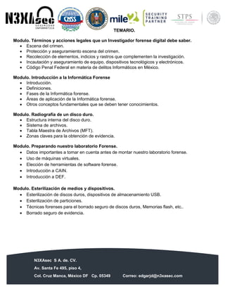 N3XAsec S A. de. CV.
Av. Santa Fe 495, piso 4,
Col. Cruz Manca, México DF Cp. 05349 Correo: edgarjd@n3xasec.com
Teléfono: (55) 1253 4806 Fax: 3300 – 5510 http://www.n3xasec.com
TEMARIO.
Modulo. Términos y acciones legales que un Investigador forense digital debe saber.
 Escena del crimen.
 Protección y aseguramiento escena del crimen.
 Recolección de elementos, indicios y rastros que complementen la investigación.
 Incautación y aseguramiento de equipo, dispositivos tecnológicos y electrónicos.
 Código Penal Federal en materia de delitos Informáticos en México.
Modulo. Introducción a la Informática Forense
 Introducción.
 Definiciones.
 Fases de la Informática forense.
 Áreas de aplicación de la Informática forense.
 Otros conceptos fundamentales que se deben tener conocimientos.
Modulo. Radiografía de un disco duro.
 Estructura interna del disco duro.
 Sistema de archivos.
 Tabla Maestra de Archivos (MFT).
 Zonas claves para la obtención de evidencia.
Modulo. Preparando nuestro laboratorio Forense.
 Datos importantes a tomar en cuenta antes de montar nuestro laboratorio forense.
 Uso de máquinas virtuales.
 Elección de herramientas de software forense.
 Introducción a CAIN.
 Introducción a DEF.
Modulo. Esterilización de medios y dispositivos.
 Esterilización de discos duros, dispositivos de almacenamiento USB.
 Esterilización de particiones.
 Técnicas forenses para el borrado seguro de discos duros, Memorias flash, etc..
 Borrado seguro de evidencia.
 