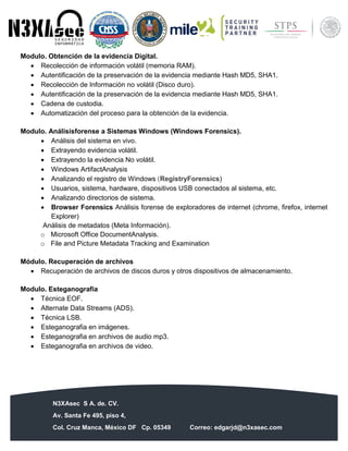 N3XAsec S A. de. CV.
Av. Santa Fe 495, piso 4,
Col. Cruz Manca, México DF Cp. 05349 Correo: edgarjd@n3xasec.com
Teléfono: (55) 1253 4806 Fax: 3300 – 5510 http://www.n3xasec.com
Modulo. Obtención de la evidencia Digital.
 Recolección de información volátil (memoria RAM).
 Autentificación de la preservación de la evidencia mediante Hash MD5, SHA1.
 Recolección de Información no volátil (Disco duro).
 Autentificación de la preservación de la evidencia mediante Hash MD5, SHA1.
 Cadena de custodia.
 Automatización del proceso para la obtención de la evidencia.
Modulo. Análisisforense a Sistemas Windows (Windows Forensics).
 Análisis del sistema en vivo.
 Extrayendo evidencia volátil.
 Extrayendo la evidencia No volátil.
 Windows ArtifactAnalysis
 Analizando el registro de Windows (RegistryForensics)
 Usuarios, sistema, hardware, dispositivos USB conectados al sistema, etc.
 Analizando directorios de sistema.
 Browser Forensics Análisis forense de exploradores de internet (chrome, firefox, internet
Explorer)
Análisis de metadatos (Meta Información).
o Microsoft Office DocumentAnalysis.
o File and Picture Metadata Tracking and Examination
Módulo. Recuperación de archivos
 Recuperación de archivos de discos duros y otros dispositivos de almacenamiento.
Modulo. Esteganografía
 Técnica EOF.
 Alternate Data Streams (ADS).
 Técnica LSB.
 Esteganografia en imágenes.
 Esteganografia en archivos de audio mp3.
 Esteganografia en archivos de video.
 