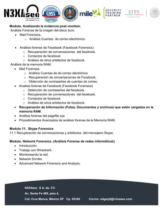 N3XAsec S A. de. CV.
Av. Santa Fe 495, piso 4,
Col. Cruz Manca, México DF Cp. 05349 Correo: edgarjd@n3xasec.com
Teléfono: (55) 1253 4806 Fax: 3300 – 5510 http://www.n3xasec.com
Modulo. Analizando la evidencia post–mortem.
Análisis Forense de la imagen del disco duro.
 Mail Forensics.
o Análisis Cuentas de correo electrónico.
 Análisis forense de Facebook (Facebook Forensics)
o Recuperación de conversaciones del facebook.
o Contactos de facebook
o Análisis de otros artefactos de facebook.
Análisis de la memoria RAM.
 Mail Forenses.
o Análisis Cuentas de de correo electrónico
o Recuperación de conversaciones de Facebook,
o Obtención de contraseñas de cuentas de correo.
 Analisis forense de Facebook (Facebook Forensics)
o Obtención de contraseñas del facebook.
o Recuperación de conversaciones del facebook.
o Contactos de facebook
o Análisis de otros artefactos de facebook.
 Recuperación de Información (Fotos, Documentos y archivos) que estén cargados en la
memoria RAM.
 Análisis forense del pagefile sys
 Procedimientos Avanzados de análisis forense de la Memoria RAM.
Modulo 11. Skype Forensics
11.1 Recuperación de conversaciones y artefactos del mensajero Skype.
Modulo. Network Forensics. (Análisis Forense de redes informáticas)
 Introducción.
 Trabajo con Wireshark.
 Monitoreando la red.
 Network Snnifer.
 Advanced Network Forensics and Analysis.
 