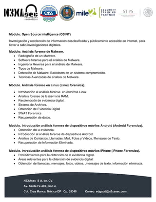 N3XAsec S A. de. CV.
Av. Santa Fe 495, piso 4,
Col. Cruz Manca, México DF Cp. 05349 Correo: edgarjd@n3xasec.com
Teléfono: (55) 1253 4806 Fax: 3300 – 5510 http://www.n3xasec.com
Modulo. Open Source intelligence (OSINT)
Investigación y recolección de información desclasificada y públicamente accesible en Internet, para
llevar a cabo investigaciones digitales.
Modulo: Análisis forense de Malware.
 Radiografía de un Malware.
 Software forense para el análisis de Malware.
 Ingeniería Reversa para el análisis de Malware.
 Tipos de Malware.
 Detección de Malware, Backdoors en un sistema comprometido.
 Técnicas Avanzadas de análisis de Malware.
Módulo. Análisis forense en Linux (Linux forensics).
 Introducción al análisis forense en entornos Linux
 Análisis forense de la memoria RAM.
 Recolencción de evidencia digital.
 Sistema de Archivos.
 Obtención de Evidencia Digital
 SWAT Forensics
 Recuperación de datos.
Modulo. Introducción análisis forense de dispositivos móviles Android (Android Forensics).
 Obtención del a evidencia.
 Introducción al análisis forense de dispositivos Android.
 Análisis de Contactos, Llamadas, Mail, Fotos y Videos, Mensajes de Texto.
 Recuperación de Información Eliminada.
Modulo. Introducción análisis forense de dispositivos móviles IPhone (IPhone Forensics).
 Procedimientos para la obtención de la evidencia digital.
 Áreas relevantes para la obtención de evidencia digital.
 Obtención de llamadas, mensajes, fotos, videos, ,mensajes de texto, información eliminada.
 