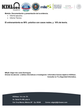 N3XAsec S A. de. CV.
Av. Santa Fe 495, piso 4,
Col. Cruz Manca, México DF Cp. 05349 Correo: edgarjd@n3xasec.com
Teléfono: (55) 1253 4806 Fax: 3300 – 5510 http://www.n3xasec.com
Modulo. Documentación y presentación de la evidencia.
 Informe ejecutivo.
 Informe Técnico.
El entrenamiento es 90% práctico con casos reales, y 10% de teoría.
MRySI. Edgar Iván Justo Domínguez.
Director de atención a delitos informáticos e investigación / Informática forense digital en N3XAsec.
Consultor en TI y Seguridad Informática.
 