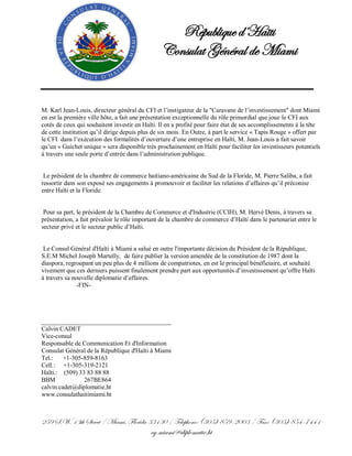 République d’Haïti
                                                Consulat Général de Miami


M. Karl Jean-Louis, directeur général du CFI et l’instigateur de la "Caravane de l’investissement" dont Miami
en est la première ville hôte, a fait une présentation exceptionnelle du rôle primordial que joue le CFI aux
cotés de ceux qui souhaitent investir en Haïti. Il en a profité pour faire état de ses accomplissements à la tête
de cette institution qu’il dirige depuis plus de six mois. En Outre, à part le service « Tapis Rouge » offert par
le CFI dans l’exécution des formalités d’ouverture d’une entreprise en Haïti, M. Jean-Louis a fait savoir
qu’un « Guichet unique » sera disponible très prochainement en Haïti pour faciliter les investisseurs potentiels
à travers une seule porte d’entrée dans l’administration publique.


 Le président de la chambre de commerce haitiano-américaine du Sud de la Floride, M. Pierre Saliba, a fait
ressortir dans son exposé ses engagements à promouvoir et faciliter les relations d’affaires qu’il préconise
entre Haïti et la Floride.


 Pour sa part, le président de la Chambre de Commerce et d'Industrie (CCIH), M. Hervé Denis, à travers sa
présentation, a fait prévaloir le rôle important de la chambre de commerce d’Haïti dans le partenariat entre le
secteur privé et le secteur public d’Haïti.


 Le Consul Général d'Haïti à Miami a salué en outre l'importante décision du Président de la République,
S.E.M Michel Joseph Martelly, de faire publier la version amendée de la constitution de 1987 dont la
diaspora, regroupant un peu plus de 4 millions de compatriotes, en est le principal bénéficiaire, et souhaité
vivement que ces derniers puissent finalement prendre part aux opportunités d’investissement qu’offre Haïti
à travers sa nouvelle diplomatie d’affaires.
               -FIN-




_________________________________________
Calvin CADET
Vice-consul
Responsable de Communication Et d'Information
Consulat Général de la République d'Haïti à Miami
Tel.:    +1-305-859-8163
Cell.: +1-305-319-2121
Haïti.: (509) 33 83 88 88
BBM             267BE864
calvin.cadet@diplomatie.ht
www.consulathaitimiami.ht



259 S.W. 13th Street / Miami, Florida 33130 / Telephone: (305) 859-2003 / Fax: (305) 854-7441
                                            cg.miami@diplomatie.ht
 