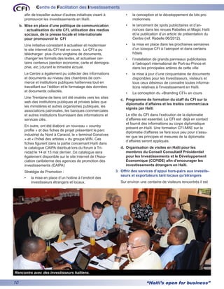 Centre de Facilitation des Investissements
        afin de travailler autour d’autres initiatives visant à         •	   la conception et le développement de kits pro-
        promouvoir les investissements en Haïti.                             motionnels
     b.	 Mise en place d’une politique de communication                 •	   le lancement de spots publicitaires et d’an-
         : actualisation du site CFI, utilisation des medias                 nonces dans les revues Rebelles et Magic Haïti
         sociaux, de la presse locale et internationale                      et la publication d’un article de présentation du
         pour promouvoir le CFI                                              Centre (ref. Rebelle 06/2012).
        Une initiative consistant à actualiser et moderniser            •	   la mise en place dans les prochaines semaines
        le site internet du CFI est en cours. Le CFI a pu                    d’un kiosque CFI à l’aéroport et dans certains
        télécharger plus d’une vingtaine de documents,                       hôtels
        changer les formats des textes, et actualiser cer-              •	   l’installation de grands panneaux publicitaires
        tains contenus (section économie, carte et démogra-                  à l’aéroport international de Port-au-Prince et
        phie, etc.) durant le trimestre écoulé.                              dans les principales artères de cette ville
        Le Centre a également pu collecter des informations             •	   la mise à jour d’une cinquantaine de documents
        et documents au niveau des chambres de com-                          disponibles pour les Investisseurs, visiteurs et
        merce et institutions publiques haïtiennes tout en                   tous ceux désireux de connaitre toutes informa-
        travaillant sur l’édition et le formatage des données                tions relatives à l’investissement en Haïti.
        et documents collectés.
                                                                        •	   La conception du «Branding CFI» en cours
        Une Trentaine de liens ont été insérés vers les sites
                                                                     c.	 Programme de formation du staff du CFI sur la
        web des institutions publiques et privées telles que
                                                                         diplomatie d’affaires et les traités commerciaux
        les ministères et autres organismes publiques, les
                                                                         signés par Haïti
        associations patronales, les banques commerciales
        et autres institutions fournissant des informations et          Le rôle du CFI dans l’exécution de la diplomatie
        services clés.                                                  d’affaires est essentiel. Le CFI est déjà en contact
                                                                        et fournit des informations au corps diplomatique
        En outre, ont été élaboré un nouveau « country
                                                                        présent en Haïti. Une formation CFI-MAE sur la
        profile » et des fiches de projet présentant le parc
                                                                        diplomatie d’affaires se fera sous peu pour s’assu-
        industriel du Nord à Caracol, le « terminal Gonaïves
                                                                        rer que les principes et mesures de la diplomatie
        » et « l’hôtel des artistes » du groupe WIN. Ces
                                                                        d’affaires seront appliqués.
        fiches figurent dans la partie concernant Haïti dans
        le catalogue CAIPA distribué lors du forum à Tri-            d.	 Organisation de visites en Haïti pour les
        nidad le 14 et 15 mai dernier. Ce catalogue sera                 membres du Conseil Consultatif Présidentiel
        également disponible sur le site internet de l’Asso-             pour les Investissements et le Développement
        ciation caribéenne des agences de promotion des                  Économique (CCPIDE) afin d’encourager les
        investissements (CAIPA)                                          investissements étrangers en Haïti.
        Stratégie de Promotion :                                  3.	 Offrir des services d’appui hors-pairs aux investis-
                                                                      seurs et exportateurs tant locaux qu’étrangers
        •	   la mise en place d’un hotline à l’endroit des
             investisseurs étrangers et locaux.                      Sur environ une centaine de visiteurs rencontrés il est




Rencontre avec des investisseurs haïtiens.

10                                                                                   “Haiti’s open for business”
 