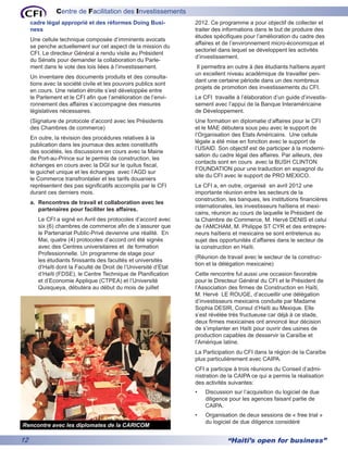 Centre de Facilitation des Investissements
     cadre légal approprié et des réformes Doing Busi-            2012. Ce programme a pour objectif de collecter et
     ness                                                         traiter des informations dans le but de produire des
                                                                  études spécifiques pour l’amélioration du cadre des
     Une cellule technique composée d’imminents avocats
                                                                  affaires et de l’environnement micro-économique et
     se penche actuellement sur cet aspect de la mission du
                                                                  sectoriel dans lequel se développent les activités
     CFI. Le directeur Général a rendu visite au Président
                                                                  d’investissement.
     du Sénats pour demander la collaboration du Parle-
     ment dans le vote des lois liées à l’investissement.         Il permettra en outre à des étudiants haïtiens ayant
                                                                  un excellent niveau académique de travailler pen-
     Un inventaire des documents produits et des consulta-
                                                                  dant une certaine période dans un des nombreux
     tions avec la société civile et les pouvoirs publics sont
                                                                  projets de promotion des investissements du CFI.
     en cours. Une relation étroite s’est développée entre
     le Parlement et le CFI afin que l’amélioration de l’envi-    Le CFI travaille à l’élaboration d’un guide d’investis-
     ronnement des affaires s’accompagne des mesures              sement avec l’appui de la Banque Interaméricaine
     législatives nécessaires.                                    de Développement.
     (Signature de protocole d’accord avec les Présidents         Une formation en diplomatie d’affaires pour le CFI
     des Chambres de commerce)                                    et le MAE débutera sous peu avec le support de
                                                                  l’Organisation des Etats Américains. Une cellule
     En outre, la révision des procédures relatives à la
                                                                  légale a été mise en fonction avec le support de
     publication dans les journaux des actes constitutifs
                                                                  l’USAID. Son objectif est de participer à la moderni-
     des sociétés, les discussions en cours avec la Mairie
                                                                  sation du cadre légal des affaires. Par ailleurs, des
     de Port-au-Prince sur le permis de construction, les
                                                                  contacts sont en cours avec la BUSH CLINTON
     échanges en cours avec la DGI sur le quitus fiscal,
                                                                  FOUNDATION pour une traduction en espagnol du
     le guichet unique et les échanges avec l’AGD sur
                                                                  site du CFI avec le support de PRO MEXICO.
     le Commerce transfrontalier et les tarifs douaniers
     représentent des pas significatifs accomplis par le CFI      Le CFI a, en outre, organisé en avril 2012 une
     durant ces derniers mois.                                    importante réunion entre les secteurs de la
                                                                  construction, les banques, les institutions financières
     a.	 Rencontres de travail et collaboration avec les
                                                                  internationales, les investisseurs haïtiens et mexi-
         partenaires pour faciliter les affaires.
                                                                  cains, réunion au cours de laquelle le Président de
        Le CFI a signé en Avril des protocoles d’accord avec      la Chambre de Commerce, M. Hervé DENIS et celui
        six (6) chambres de commerce afin de s’assurer que        de l’AMCHAM, M. Philippe ST CYR et des entrepre-
        le Partenariat Public-Privé devienne une réalité. En      neurs haïtiens et mexicains se sont entretenus au
        Mai, quatre (4) protocoles d’accord ont été signés        sujet des opportunités d’affaires dans le secteur de
        avec des Centres universitaires et de formation           la construction en Haïti.
        Professionnelle. Un programme de stage pour
                                                                  (Réunion de travail avec le secteur de la construc-
        les étudiants finissants des facultés et universités
                                                                  tion et la délégation mexicaine)
        d’Haïti dont la Faculté de Droit de l’Université d’Etat
        d’Haïti (FDSE), le Centre Technique de Planification      Cette rencontre fut aussi une occasion favorable
        et d’Economie Applique (CTPEA) et l’Université            pour le Directeur Général du CFI et le Président de
        Quisqueya, débutera au début du mois de juillet           l’Association des firmes de Construction en Haïti,
                                                                  M. Hervé LE ROUGE, d’accueillir une délégation
                                                                  d’investisseurs mexicains conduite par Madame
                                                                  Sophia DESIR, Consul d’Haïti au Mexique. Elle
                                                                  s’est révélée très fructueuse car déjà à ce stade,
                                                                  deux firmes mexicaines ont annoncé leur décision
                                                                  de s’implanter en Haïti pour ouvrir des usines de
                                                                  production capables de desservir la Caraïbe et
                                                                  l’Amérique latine.
                                                                  La Participation du CFI dans la région de la Caraïbe
                                                                  plus particulièrement avec CAIPA.
                                                                  CFI a participe à trois réunions du Conseil d’admi-
                                                                  nistration de la CAIPA ce qui a permis la réalisation
                                                                  des activités suivantes:
                                                                  •	   Discussion sur l’acquisition du logiciel de due
                                                                       diligence pour les agences faisant partie de
                                                                       CAIPA.
                                                                  •	   Organisation de deux sessions de « free trial »
                                                                       du logiciel de due diligence considéré
Rencontre avec les diplomates de la CARICOM

12                                                                              “Haiti’s open for business”
 