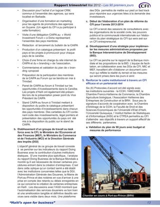 Rapport trimestriel Mai 2012 - Les 90 premiers jours
     •	   Discussion pour l’achat d’un logiciel CRM,                 des DGs permettra de mettre sur pied un fast track
          commun à l’ensemble des agences, qui sera                  pour répondre aux urgences liées à la demande des
          localisé en Barbade.                                       investisseurs.
     •	   Organisation d’une formation en marketing               c.	 Début de l’élaboration d’un plan de réforme du
          pour les agents de promotions des agences                   CFI pour l’année 2013-2014
          en Guyane. (Un agent du CFI a pu participer à
                                                                     Le CFI a lancé des sessions de consultations avec
          cette formation)
                                                                     les organisations de la société civile, les pouvoirs
     •	   Visite d’une délégation CAIPA au « World                   publics et la communauté internationale sur l’élabo-
          Investment Forum » à Doha représentant                     ration du plan stratégique du CFI qui sera axé sur
          l’ensemble des pays membres.                               un CFI entrepreneurial.
     •	   Rédaction et lancement du bulletin de la CAIPA          d.	 Développement d’une stratégie pour implémen-
     •	   Production d’un catalogue présentant le profil              ter les mesures administratives proposées par
          pays et les projets à promouvoir pour chaque                la Banque Interaméricaine de Développement
          pays de la caraïbe.                                         (BID).
     •	   Choix d’une firme en charge du site internet de            Le CFI se penche sur le rapport de la Banque mon-
          CAIPA et du « branding » de l’association.                 diale et les propositions de la BID. L’équipe de facili-
     •	   Commentaires et validation du plan de « bran-              tation, en collaboration avec les DGs de CFI, MIC et
          ding »proposé                                              MEF, travaillent afin d’élaborer un document com-
                                                                     mun qui reflète la réalité du terrain et les mesures
     •	   Préparation de la participation des membres                qui seront prises dans les jours à venir.
          de la CAIPA au Forum qui se tiendra en mai à
          Trinidad.                                            5.	 Renforcer le cadre institutionnel à travers un CFI
                                                                   efficace et un partenariat réel
     •	   Panel de CAIPA au forum à Trinidad sur les
          opportunités d’investissements dans la Caraïbe.         Six (6) Protocoles d’accord ont été signés avec
          Les projets d’Haïti ont également été présen-           les institutions suivantes : la CCIH, l’AMCHAM, la
          tés lors de la présentation power point du Vice         Chambre Franco-Haïtienne de Commerce, la Chambre
          Président de CAIPA                                      Agriculture biologique, l’Association Haïtienne des
                                                                  Entreprises de Construction et la BRH. Sous peu la
     •	   Stand CAIPA au forum à Trinidad mettant à               signature d’accords de coopération avec la Chambre
          disposition du public le catalogue présentant           d’Arbitrage de la CCIH, la Faculté de Droit et des
          les opportunités d’investissements dans chacun          Sciences Economiques de l’Université d’Etat d’Haïti,
          des pays membres. Des cartables du CFI conte-           l’Université Quisqueya, l’ Institut Haïtien de Statistiques
          nant code des investissements, légal pointers et        et d’Informatique (IHSI) et le CTPEA permettra au CFI
          présentation des opportunités du pays ont été           d’atteindre ses objectifs à travers un support effectif de
          mis à la disposition du public sur le stand de          ses différents partenaires.
          CAIPA.
                                                                  a. Validation du plan de 90 jours avec budget et
  b.	 Etablissement d’un groupe de travail ou task                   mesures de performance
      force avec le CFI, le Ministère de l’Economie et
      des Finances (MEF), le Ministère du Commerce
      et de l’Industrie (MCI) et la Direction Générale
      des Impôts (DGI)
     L’objectif général de ce groupe de travail consiste
     à se pencher sur les indicateurs du rapport Doing
     Business avec la contribution d’autres institutions
     étatiques. D’une manière plus spécifique, l’analyse
     du rapport Doing Business de la Banque Mondiale a
     montré qu’il est nécessaire de réviser certaines pro-
     cédures entrant dans la création d’entreprises. C’est
     dans cette optique qu’un contact serré a été établi
     avec les institutions concernées telles que la DGI,
     l’Administration Générale des Douanes, la Mairie de
     Port-au-Prince et des notaires en vue d’arriver à une
     prise en compte des retards ou délais enregistrés en
     ce qui concerne la création de certaines entreprises
     en Haïti . Les discussions avec l’AGD montrent que
     l’automatisation des services douaniers va bon train
     et une amélioration tangible et définitive desdits ser-
     vices sera visible dans deux mois. Une plateforme         Chantier en cours à Port-au-Prince (BRH)

“Haiti’s open for business”                                                                                              13
 