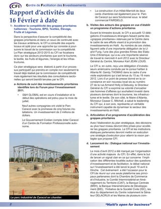 Centre de Facilitation des Investissements

Rapport d’activités du                                               •	   La construction d’un Hôtel-Marriott de deux
                                                                          cents chambres est également pour le Parc
                                                                          de Caracol qui sera fonctionnel sous le label
16 Février à date                                                         commercial FAIRSIELD.

1- 	Accélérer la compétitivité des grappes prioritaires           b.	 Visites des acteurs des grappes en vue d’établir
    haïtiennes : Tourisme, BPO, Textiles, Élevage,                    un programme d’actions prioritaires
    Fruits et Légumes.                                               Durant le trimestre écoulé, le CFI a accueilli 12 délé-
    Dans la perspective d’assurer la compétitivité des               gations d’investisseurs étrangers faisant partie des
    grappes prioritaires et dans un souci de continuité avec         «grappes prioritaires» retenues par le Centre dans
    les travaux antérieurs, le CFI a consulté des experts            le cadre de ses efforts visant à la promotion des
    locaux et opté pour une approche qui consiste à pour-            investissements en Haïti. Au nombre de ces visites,
    suivre le travail de la commission sur la compétitivité.         figurent celle d’une importante délégation de la LI
    Le Plan stratégique 2012-2015 du CFI se focalisera               and Fung, l’une des plus grandes firmes des Etats-
    donc sur les secteurs prioritaires que sont le tourisme,         Unis d’Amérique, qui a eu une importante séance
    le textile, les fruits et légumes, l’énergie et les infras-      de travail le mercredi 4 avril 2012 avec le Directeur
    tructures.                                                       Général du Centre, Monsieur Karl JEAN LOUIS.

    Ce plan stratégique sera élaboré à partir d’un proces-           Le CFI a, en outre, reçu une délégation d’investis-
    sus participatif qui prendra en compte non seulement le          seurs américains conduite par le consul haïtien à
    travail déjà réalisé par la commission de compétitivité          Atlanta M. Gandy THOMAS dans le cadre d’une
    mais également les résultats des consultations secto-            visite exploratoire qui s’est tenue du 15 au 18 mars
    rielles qui seront bientôt lancées par le CFI.                   2012. Lors d’un point de presse donné en la cir-
                                                                     constance en son nouveau local sis au numéro
    a- Actions de suivi des investissements prioritaires             27 de la rue Armand Holly à Debussy, le Directeur
       identifiés lors du Forum pour l’investissement                Général du CFI a exprimé sa volonté d’encadrer
       2011.                                                         ces hommes d’affaires qui souhaitent investir dans
       •	   S&H GLOBAL est en cours d’installation et le             plusieurs domaines dont le tourisme, les infrastruc-
            début des opérations est prévu pour le mois de           tures et le textile. De son côté, le Maire d’Atlanta,
            juillet.                                                 Monsieur Ceasar C. Mitchell, a salué le leadership
                                                                     du CFI qui, à son avis, représente un véritable
            Neuf autres compagnies ont visité le Parc
                                                                     instrument capable de dynamiser le secteur des
            Caracol avec la promesse de cinq futures ins-
                                                                     investissements en Haïti.
            tallations. Un investissement de 2 millions de
            dollars.                                              c.	 Articulation d’un programme d’accélération des
                                                                      grappes prioritaires
            Le Gouvernement Coréen compte doter Caracol
            d’un Centre de Formation Professionnelle auto-           Avec l’élaboration du plan stratégique, des décisions
            nome.                                                    au plus haut niveau devront être prises pour accélé-
                                                                     rer les grappes prioritaires. Le CFI et les institutions
                                                                     étatiques partenaires devront mettre en exécution
                                                                     une stratégie d’exécution pour atterrir la vision par-
                                                                     tagée que propose CFI.
                                                                  d.	 Lancement du : Dialogue national sur l’investis-
                                                                      sement
                                                                     Le mois d’avril 2012 a été marqué par l’organisation
                                                                     d’une activité majeure du CFI. En effet, dans le but
                                                                     de lancer un signal clair en ce qui concerne l’impli-
                                                                     cation des différentes localités autour des questions
                                                                     d’investissement et de facilitation, le débat national
                                                                     sur l’investissement a été lancé le jeudi 19 avril à
                                                                     Hinche. Cet événement a été l’occasion pour le
                                                                     CFI de réunir sur une seule plateforme ses princi-
                                                                     paux partenaires dont la Chambre de Commerce
                                                                     et d’Industrie, le Comité Interministériel en Amé-
                                                                     nagement du Territoire (CIAT), la Banque Centrale
                                                                     (BRH), la Banque Interaméricaine de Développe-
                                                                     ment (BID), l’Initiative de la Société Civile (ISC), les
                                                                     élus du département du Centre notamment le Séna-
                                                                     teur DELACRUX et les Maires de plusieurs com-
Le parc industriel de Caracol en chantier.

8                                                                                 “Haiti’s open for business”
 