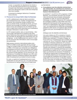Rapport trimestriel Mai 2012 - Les 90 premiers jours
     munes. La population du département du Centre a          qu’international.
     pu, lors des discussions tenues en la circonstance,
                                                              a.	 Consultations avec les attachés commerciaux
     s’enquérir des informations susceptibles de les aider
                                                                  des ambassades, les chambres de commerce, la
     dans leurs démarches visant à créer des entreprises
                                                                  diaspora, les associations patronales, les inves-
     dans leurs localités.
                                                                  tisseurs internationaux etc.
     (Lancement du dialogue national sur l’investisse-
                                                                 Le vendredi 11 mai 2012 le CFI a organisé, à l’hôtel
     ment à Hinche)
                                                                 Montana, une importante rencontre avec les atta-
2.	 Promouvoir la marque Haïti is Open for Business              chés commerciaux des principales ambassades
  Le CFI a délibérément choisi de faire la promotion             accréditées en Haïti. Au cours de cette séance
  de l’investissement local. Faciliter l’enregistrement et       d’échanges, le Directeur Général du CFI a présenté
  l’extension des entreprises locales constitue donc,            les avantages incitatifs du code haïtien des Inves-
  dans un premier temps, la priorité du Centre, car nous         tissements et fait ressortir le rôle que peut jouer le
  pensons qu’encourager et mobiliser les investisseurs           CFI dans la matérialisation des projets d’investisse-
  locaux et ceux de la diaspora est une initiative qui lan-      ment. Les représentants de différentes ambassades
  cera un signal clair et sans équivoque aux investisseurs       présents à cette réunion ont applaudi cette première
  étrangers intéressés à investir en Haïti.                      initiative ainsi que l’accompagnement offert par le
                                                                 CFI.
  Le CFI compte toutefois, dans un second temps, infor-
  mer le public international de l’existence des entre-          (Dialogue avec les attachés commerciaux)
  prises haïtiennes et leur apporter les indications devant      Une autre initiative du CFI a consisté en l’accom-
  leur permettre de développer des partenariats avec ces         pagnement d’une délégation d’hommes d’affaires
  entreprises. Le site HaitiBusiness.com sera lié à celui        haïtiens pour participer, à Trinidad et Tobago, au
  du CFI et fournira des informations visant à encourager        Forum 2012 sur l’investissement de la Caraïbe qui
  ces partenariats.                                              s’est tenu du 14 au 15 mai 2012. Durant son séjour
  Déjà plusieurs réunions interinstitutionnelles entre           à Trinidad, le Directeur Général du CFI a rencon-
  le CFI et le MAE ont été organisées afin de changer            tré plusieurs personnalités dont les représentants
  l’image ou le label d’Haïti. En ce sens le CFI a présenté      des Centres de promotion d’investissement de la
  au MAE un formulaire pour demander aux délégations             Caraïbe avec lesquels il a discuté des possibilités
  d’investisseurs de fournir des informations avant même         d’échanges et de coopération technique pour le ren-
  de visiter le pays. Des réunions entre le DG du CFI est        forcement de la mission du CFI. Lors d’une présen-
  les consuls ont été organises. D’ci le mois de Juin, une       tation à la Chambre de Commerce Trinidadienne, il
  caravane sur l’investissement débutera aux USA, avec           a identifié les opportunités d’investissements, fait
  l’objectif d’informer la Diaspora Haïtienne des opportu-       une véritable plaidoirie pour les produits haïtiens et
  nités d’investissement qui existent à travers le pays.         a encouragé les investisseurs de la région à venir
                                                                 visiter Haïti. A la fin du Forum, le Directeur Général
  En outre, un guide de l’investissement est en cours            du CFI s’est rendu en Floride pour s’entretenir avec
  d’élaboration et sera prêt d’ici Juin. Ce guide permettra      les Consuls Généraux haïtiens à Miami et à Atlanta
  de promouvoir la marque d’Haïti tant au niveau local




Rencontre avec des attachés commerciaux en Haïti.

“Haiti’s open for business”                                                                                          9
 