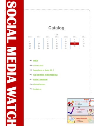 SOCIAL MEDIA WATCH
                                                 Catalog
                                                      2月
                     星期日       星期一          星期二       星期三   星期四   星期五   星期六
                                             1         2     3     4     5
                      6          7           8         9    10    11    12
                     13          14         15        16    17    18    19
                     20          21         22        23    24    25    26
                     27          28         29        30    31




                           卷首语

                           Conversation

                           Super Bowl or Super AD ?

                           社会化媒体营销-用真实的数据说话

                           社会化广告的微创新

                           About Watchers

                           Contact us
 