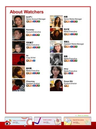 About Watchers
      IpodFu                   梓萧
      Senior Account Manager   Senior Media Manager




      Painkiller               花少甘
      Account Executive        Media Executive




      可乐撒了                     雪梨儿
      Media Executive          Assistant Media Manager




      Az                       假象
      Copy Writer              Media Executive




      瓶中舞                      Alice
      Media Executive          Media Executive




      Chauncey                 Ocean WU
      Assistant Analyst        Product Director




                                            >> Back to catalog
 