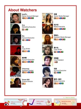 About Watchers
      IpodFu                   梓萧
      Senior Account Manager   Senior Media Manager




      Eva                      花少甘
      Marketing Executive      Media Executive




      Rix                      雪梨儿
      Account Executive        Assistant Media Manager




      Az                       夏小幺
      Copy Writer              Copy Writer




      瓶中舞                      常智捷
      Account Executive        Vice President




      Chauncey                 马岚
      Assistant Analyst        Account Executive




      Ocean WU                 素手一枝兰
      Product Director         Media Executive




                                             >> Back to catalog
 