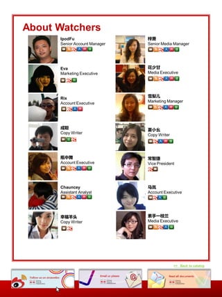 About Watchers
      IpodFu                   梓萧
      Senior Account Manager   Senior Media Manager




      Eva                      花少甘
      Marketing Executive      Media Executive




                               雪梨儿
      Rix
      Account Executive        Marketing Manager




      成聪                       夏小幺
      Copy Writer              Copy Writer




      瓶中舞                      常智捷
      Account Executive        Vice President




      Chauncey                 马岚
      Assistant Analyst        Account Executive




      幸福羊头                     素手一枝兰
      Copy Writer              Media Executive




                                             >> Back to catalog
 