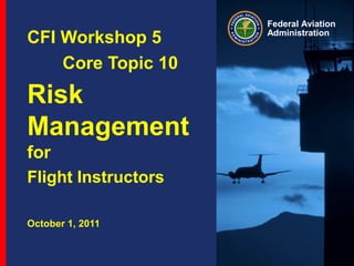 Federal Aviation
Administration
CFI Workshop 5
Core Topic 10
Risk
Management
for
Flight Instructors
October 1, 2011
 