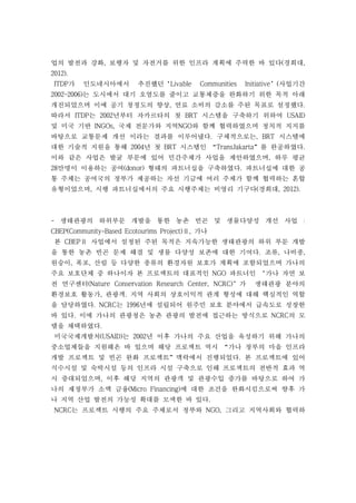업의 발전과 강화, 보행자 및 자전거를 위한 인프라 계획에 주력한 바 있다(경희대,
2012).
ITDP가 인도네시아에서 추진했던‘Livable Communities Initiative’(사업기간
2002~2006)는 도시에서 대기 오염도를 줄이고 교통체증을 완화하기 위한 목적 아래
개진되었으며 이에 공기 청정도의 향상, 연료 소비의 감소를 주된 목표로 설정했다.
따라서 ITDP는 2002년부터 자카르타의 첫 BRT 시스템을 구축하기 위하여 USAID
및 미국 기반 INGOs, 국제 전문가와 지역NGO와 함께 협력하였으며 정치적 지지를
바탕으로 교통문제 개선 이라는 결과를 이루어냈다. 구체적으로는, BRT 시스템에
대한 기술적 지원을 통해 2004년 첫 BRT 시스템인 “TransJakarta”를 완공하였다.
이와 같은 사업은 발굴 부문에 있어 민간주체가 사업을 제안하였으며, 하루 평균
28만명이 이용하는 공여(donor) 형태의 파트너십을 구축하였다. 파트너십에 대한 공
통 주체는 공여국의 정부가 제공하는 자선 기금에 여러 주체가 함께 협력하는 혼합
유형이었으며, 시행 파트너십에서의 주요 시행주체는 비영리 기구다(경희대, 2012).
- 생태관광의 하위부문 개발을 통한 농촌 빈곤 및 생물다양성 개선 사업 :
CBEP(Community-Based Ecotourims Project)Ⅱ, 가나
본 CBEPⅡ 사업에서 설정된 주된 목적은 지속가능한 생태관광의 하위 부문 개발
을 통한 농촌 빈곤 문제 해결 및 생물 다양성 보존에 대한 기여다. 조류, 나비종,
원숭이, 폭포, 산림 등 다양한 종류의 환경자원 보호가 계획에 포함되었으며 가나의
주요 보호단체 중 하나이자 본 프로젝트의 대표적인 NGO 파트너인 ‘가나 자연 보
전 연구센터(Nature Conservation Research Center, NCRC)’가 생태관광 분야의
환경보호 활동가, 관광객. 지역 사회의 상호이익적 관계 형성에 대해 핵심적인 역할
을 담당하였다. NCRC는 1996년에 설립되어 원주민 보호 분야에서 급속도로 성장한
바 있다. 이에 가나의 관광청은 농촌 관광의 발전에 접근하는 방식으로 NCRC의 모
델을 채택하였다.
미국국제개발처(USAID)는 2002년 이후 가나의 주요 산업을 육성하기 위해 가나의
중소업체들을 지원해온 바 있으며 해당 프로젝트 역시 “가나 정부의 마을 인프라
개발 프로젝트 및 빈곤 완화 프로젝트”맥락에서 진행되었다. 본 프로젝트에 있어
식수시설 및 숙박시설 등의 인프라 시설 구축으로 인해 프로젝트의 전반적 효과 역
시 증대되었으며, 이후 해당 지역의 관광객 및 관광수입 증가를 바탕으로 하여 가
나의 재정부가 소액 금융(Micro Financing)에 대한 조건을 완화시킴으로써 향후 가
나 지역 산업 발전의 가능성 확대를 모색한 바 있다.
NCRC는 프로젝트 시행의 주요 주체로서 정부와 NGO, 그리고 지역사회와 협력하
 
