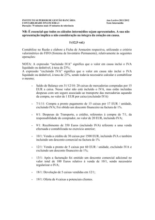 INSTITUTO SUPERIOR DE GESTÃO BANCÁRIA                             Ano Lectivo 2011/2012
CONTABILIDADE FINANCEIRA I                                        Teste Intermédio
Duração: 75 minutos mais 15 minutos de tolerância

NB: É essencial que todos os cálculos intermédios sejam apresentados. A sua não
apresentação implica a não consideração na íntegra da cotação em causa.

                                           I (12,5 val.)

Contabilize no Razão e elabore a Ficha de Armazém respectiva, utilizando o critério
valorimétrico do FIFO (Sistema de Inventário Permanente), relativamente às seguintes
operações:

NOTA: A expressão “incluindo IVA” significa que o valor em causa inclui o IVA
liquidado ou dedutível, à taxa de 23%;
A expressão “excluindo IVA” significa que o valor em causa não inclui o IVA
liquidado ou dedutível, à taxa de 23%, sendo todavia necessário calcular e contabilizar
o mesmo;

        -   Saldo de Balanço em 31/12/10: 20 caixas de mercadorias compradas por 15
            EUR a caixa. Nesse valor não está incluído o IVA, mas estão incluídas
            despesas com um seguro associado ao transporte das mercadorias aquando
            da compra, no valor de 1 EUR por caixa (excluindo IVA)

        -   7/1/11: Compra a pronto pagamento de 15 caixas por 17 EUR / unidade,
            excluindo IVA; Foi obtido um desconto financeiro na factura de 1%.

        -   8/1: Despesas de Transporte, a crédito, referentes à compra de 7/1, da
            responsabilidade do comprador, no valor de 20 EUR, incluindo IVA;

        -   9/1: Recebimento de 350 Euros (incluindo IVA) referente a uma venda
            efectuada e contabilizada no exercício anterior;

        -   10/1: Venda a crédito de 30 caixas por 1500 EUR, incluindo IVA e também
            incluindo um desconto comercial na factura de 1%

        -   12/1: Venda a pronto de 5 caixas por 60 EUR / unidade, excluindo IVA e
            excluindo um desconto financeiro de 1%;

        -   13/1: Após a facturação foi emitido um desconto comercial adicional no
            valor total de 100 Euros relativo à venda de 10/1, sendo necessário
            regularizar o IVA;

        -   18/1: Devolução de 5 caixas vendidas em 12/1;

        -   19/1: Oferta de 4 caixas a potenciais clientes.
 