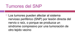 Tumores del SNP
 Los tumores pueden afectar al sistema
nervioso periférico (SNP) por lesión directa del
nervio o raíz, o porque se produzca un
síndrome compresivo por una tumoración de
otro tejido vecino
 