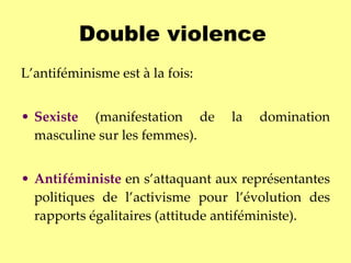 Double violence   L’antiféminisme est à la fois: Sexiste  (manifestation de la domination masculine sur les femmes).  Antiféministe   en s’attaquant aux représentantes politiques de l’activisme pour l’évolution des rapports égalitaires (attitude antiféministe).   