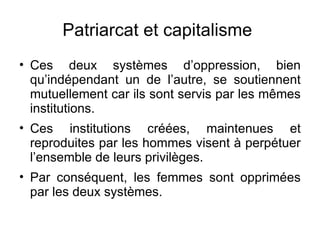 Patriarcat et capitalisme  Ces deux systèmes d’oppression, bien qu’indépendant un de l’autre, se soutiennent mutuellement car ils sont servis par les mêmes institutions. Ces institutions créées, maintenues et reproduites par les hommes visent à perpétuer l’ensemble de leurs privilèges.  Par conséquent, les femmes sont opprimées par les deux systèmes.  
