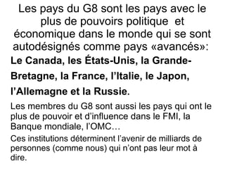 Les pays du G8 sont les pays avec le plus de pouvoirs politique  et économique dans le monde qui se sont autodésignés comme pays «avancés»:  Le Canada, les États-Unis, la Grande- Bretagne, la France, l’Italie, le Japon, l’Allemagne   et la Russie . Les membres du G8  sont  aussi  les pays qui ont le plus de pouvoir et d’influence dans  l e  FMI, la Banque mondiale, l’OMC… Ces institutions déterminent l’avenir de milliards de personnes (comme nous) qui n’ont pas leur mot à dire. 