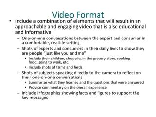 Video Format
• Include a combination of elements that will result in an
  approachable and engaging video that is also educational
  and informative
   – One-on-one conversations between the expert and consumer in
     a comfortable, real life setting
   – Shots of experts and consumers in their daily lives to show they
     are people “just like you and me”
       • Include their children, shopping in the grocery store, cooking
         food, going to work, etc.
       • Include shots of farms and fields
   – Shots of subjects speaking directly to the camera to reflect on
     their one-on-one conversations
       • Summarize what they learned and the questions that were answered
       • Provide commentary on the overall experience
   – Include infographics showing facts and figures to support the
     key messages
 
