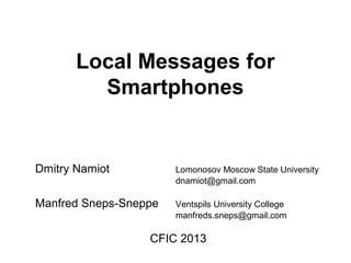 Local Messages for
Smartphones
Dmitry Namiot Lomonosov Moscow State University
dnamiot@gmail.com
Manfred Sneps-Sneppe Ventspils University College
manfreds.sneps@gmail.com
CFIC 2013
 