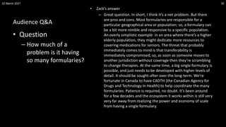 Audience Q&A
• Zack’s answer
– Great question. In short, I think it’s a net problem. But there
are pros and cons. Most formularies are responsible for a
particular geographical area or population; so, a formulary can
be a bit more nimble and responsive to a specific population.
An overly simplistic example: in an area where there’s a higher
elderly population, they might dedicate more resources to
covering medications for seniors. The threat that probably
immediately comes to mind is that transferability is
immediately compromised; so, as soon as someone moves to
another jurisdiction without coverage then they’re scrambling
to change therapies. At the same time, a big single formulary is
possible, and just needs to be developed with higher levels of
detail. It should be sought-after over the long-term. We’re
fortunate in Canada to have CADTH (the Canadian Agency for
Drugs and Technology in Health) to help coordinate the many
formularies. Patience is required, no doubt. It’s been around
for a few decades and the ecosystem it works within is still very
very far away from realizing the power and economy of scale
from having a single formulary.
22 March 2021 35
• Question
– How much of a
problem is it having
so many formularies?
 