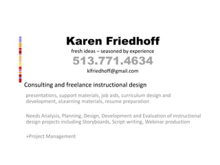 Karen Friedhoff
                    fresh ideas – seasoned by experience

                    513.771.4634
                           klfriedhoff@gmail.com

Consulting and freelance instructional design
presentations, support materials, job aids, curriculum design and
development, eLearning materials, resume preparation

Needs Analysis, Planning, Design, Development and Evaluation of instructional
design projects including Storyboards, Script-writing, Webinar production

+Project Management
 