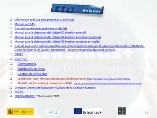  Información práctica para presentar su solicitud 
 Manual de ECAS 
 Guía del usuario de la plataforma URF(EN) 
 Manual para la obtencion del código PIC (versión general) 
 Manual para la obtención del código PIC (versión Educación Superior) 
 Manual para la obtención del código PIC (versión completa en inglés) 
 Guía de evaluación para los expertos para acciones gestionadas por las Agencias Nacionales / ERASMUS+ 
Guide for Experts on Quality Assessment - Actions managed by National Agencies 
 OAPEE 
 Erasmus+ 
 Convocatoria 
 Solicitudes en línea 
 Gestión de proyectos 
 La Mobility Tool : Herramienta de gestión de proyectos https://webgate.ec.europa.eu/eac/mobility 
 Modelos de formularios convocatoria 2014 http://ec.europa.eu/programmes/erasmus-plus/discover/guide/documents-applicants_en.htm 
 Dirección General de Educación y Cultura de la Comisión Europea 
 EACEA 
 EUROGUIDANCE. “Study visits” 2015 
53 
 