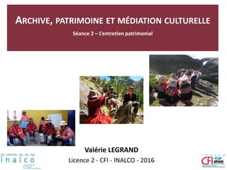 ARCHIVE, PATRIMOINE ET MÉDIATION CULTURELLE
Séance 2 – L’entretien patrimonial
Valérie LEGRAND
Licence 2 - CFI - INALCO - 2016
 