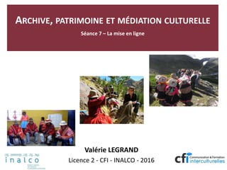 ARCHIVE, PATRIMOINE ET MÉDIATION CULTURELLE
Séance 7 – La mise en ligne
Valérie LEGRAND
Licence 2 - CFI - INALCO - 2016
 