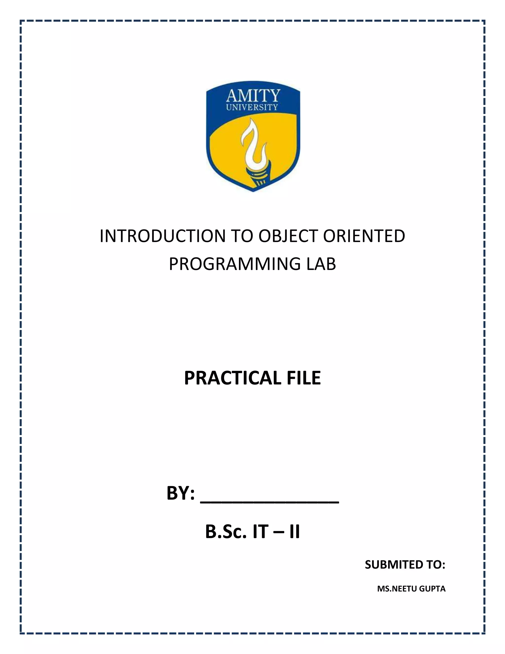 INTRODUCTION TO OBJECT ORIENTED
      PROGRAMMING LAB




        PRACTICAL FILE




      BY: _____________
          B.Sc. IT – II
                          SUBMITED TO:
                            MS.NEETU GUPTA
 