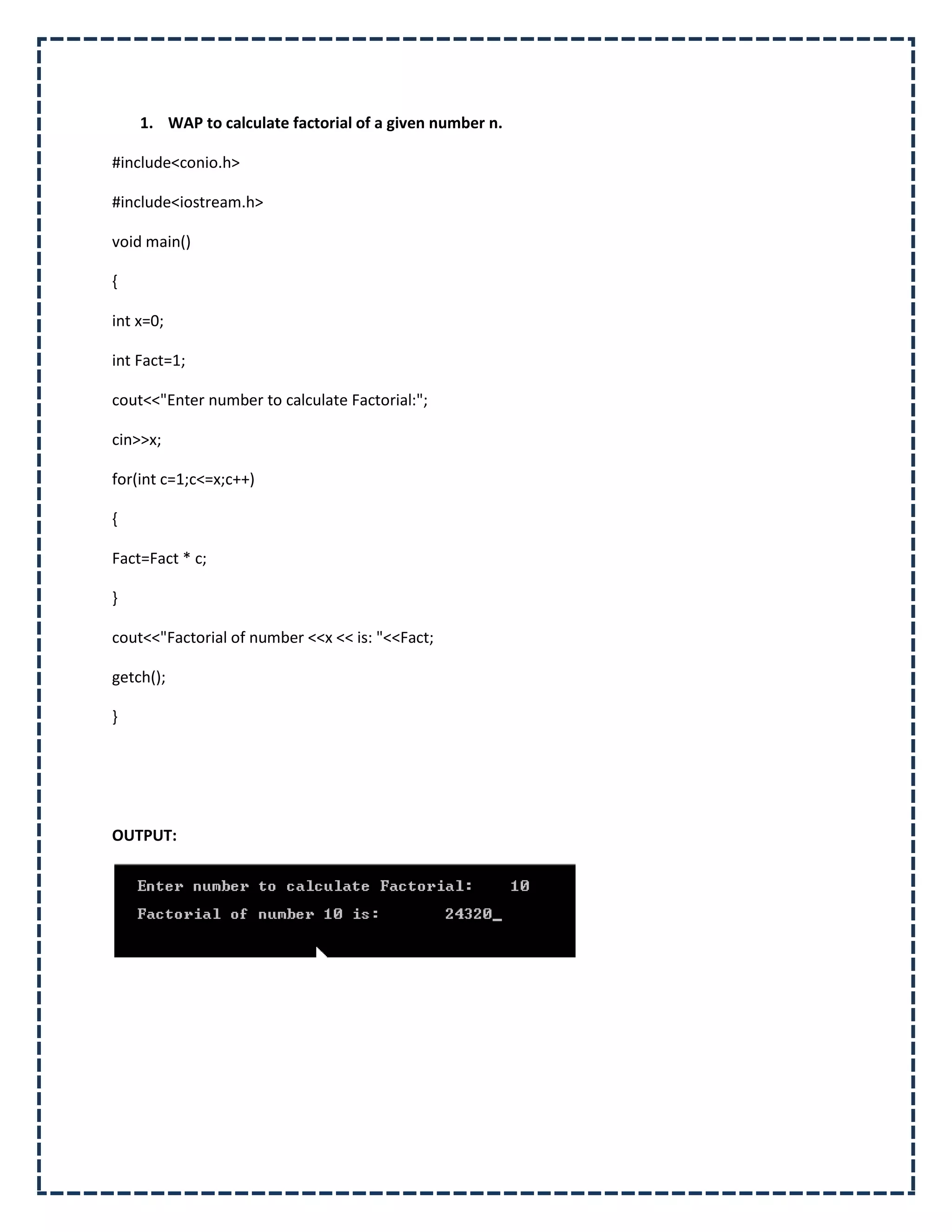 1. WAP to calculate factorial of a given number n.

#include<conio.h>

#include<iostream.h>

void main()

{

int x=0;

int Fact=1;

cout<<"Enter number to calculate Factorial:";

cin>>x;

for(int c=1;c<=x;c++)

{

Fact=Fact * c;

}

cout<<"Factorial of number <<x << is: "<<Fact;

getch();

}




OUTPUT:
 