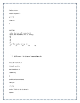 for(i=0;i<n;i++)

cout<<arr[i]<<"t";

getch();

return 0;

}



OUTPUT:




     7. WAP to sort a list of names in ascending order.



#include<iostream.h>

#include<conio.h>

#include<string.h>

void main()

{

char st[10][10],temp[10];

int i, j, n;

clrscr();

cout<<"Enter the no. of names:";

cin>>n;
 