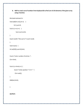8. WAP to read a set of numbers from keyboard & to find sum of all elements of the given array
       using a function.


#include<iostream.h>

Void add(int arr[],int n)    {

       Int I,sum=0;

For(i=1;i<=n;i++) {

          Sum=sum+arr[i];

}

Cout<<endl<<”the sum is”<<sum<<endl;

}

Void main() {

Int set[10],I,sum=0,limit;



Cout<<”enter number of entries: “;

Cin>>limit;



For(i=1;i<=limit;i++) {

       Cout<<”enter position “<<i<<” : “;

         Cin>>set[i];

}

Add(set,limit);



}



OUTPUT:
 