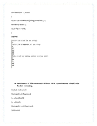 void display(int *a,int size)

{

cout<<"Details of an array using pointer are:n";

for(int i=0;i<size;i++)

cout<<*(a+i)<<endl;

}

OUTPUT:




    14. Calculate area of different geometrical figures (circle, rectangle,square, triangle) using
        function overloading.

#include<iostream.h>

Float calc(float r,float cons);

Int calc(int l,int h);

Int calc(int l);

Float calc(int l,int h,float cons);

Void main()
 