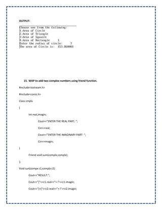OUTPUT:




     15. WAP to add two complex numbers using friend function.

#include<iostream.h>

#include<conio.h>

Class cmplx

{

        Int real,imagin;

                Cout<<”ENTER THE REAL PART: “;

                Cin>>real;

                Cout<<”ENTER THE IMAGINARY PART: “;

                Cin>>imagin;

}

        Friend void sum(complx,complx);

};

Void sun(compx c1,complx c2)

        Cout<<”RESULT:”;

        Cout<<”*“<<c1.real<<”+ i”<<c1.imagin;

        Cout<<”++*“<<c2.real<<”+ i”<<c2.imagin;
 