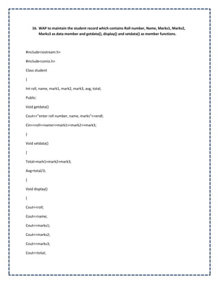 16. WAP to maintain the student record which contains Roll number, Name, Marks1, Marks2,
        Marks3 as data member and getdata(), display() and setdata() as member functions.



#include<iostream.h>

#include<conio.h>

Class student

{

Int roll, name, mark1, mark2, mark3, avg, total;

Public:

Void getdata()

Cout<<”enter roll number, name, marks”<<endl;

Cin>>roll>>name>>mark1>>mark2>>mark3;

}

Void setdata()

{

Total=mark1+mark2+mark3;

Avg=total/3;

}

Void display()

{

Cout<<roll;

Cout<<name;

Cout<<marks1;

Cout<<marks2;

Cout<<marks3;

Cout<<total;
 