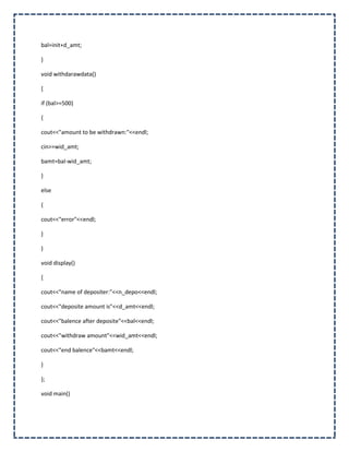 bal=init+d_amt;

}

void withdarawdata()

{

if (bal>=500)

{

cout<<"amount to be withdrawn:"<<endl;

cin>>wid_amt;

bamt=bal-wid_amt;

}

else

{

cout<<"error"<<endl;

}

}

void display()

{

cout<<"name of depositer:"<<n_depo<<endl;

cout<<"deposite amount is"<<d_amt<<endl;

cout<<"balence after deposite"<<bal<<endl;

cout<<"withdraw amount"<<wid_amt<<endl;

cout<<"end balence"<<bamt<<endl;

}

};

void main()
 