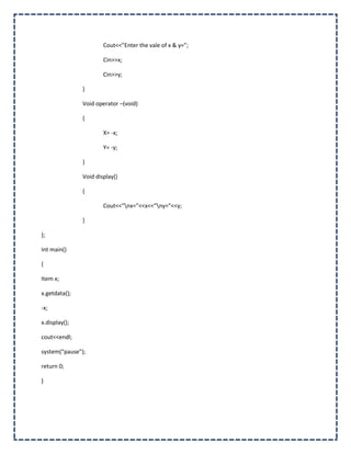 Cout<<”Enter the vale of x & y=”;

                       Cin>>x;

                       Cin>>y;

               }

               Void operator –(void)

               {

                       X= -x;

                       Y= -y;

               }

               Void display()

               {

                       Cout<<”nx=”<<x<<”ny=”<<y;

               }

};

Int main()

{

Item x;

x.getdata();

-x;

x.display();

cout<<endl;

system(“pause”);

return 0;

}
 